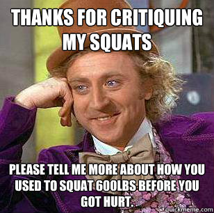 Thanks for critiquing my squats Please tell me more about how you used to squat 600lbs before you got hurt. - Thanks for critiquing my squats Please tell me more about how you used to squat 600lbs before you got hurt.  Misc