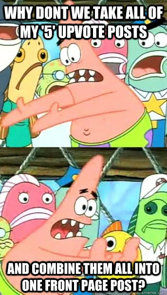 why dont we take all of my '5' upvote posts and combine them all into one front page post?  Push it somewhere else Patrick