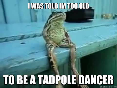 I was told Im too old  to be a tadpole dancer  SITTING FROG