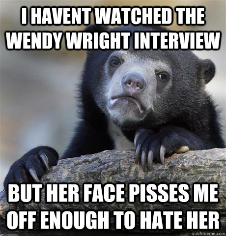 I havent watched the wendy wright interview But her face pisses me off enough to hate her  Confession Bear