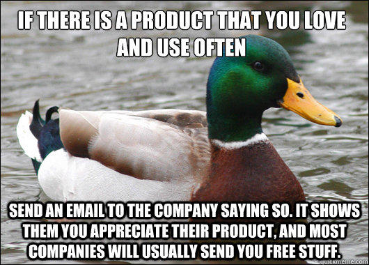 If there is a product that you love and use often Send an email to the company saying so. It shows them you appreciate their product, and most companies will usually send you free stuff.  - If there is a product that you love and use often Send an email to the company saying so. It shows them you appreciate their product, and most companies will usually send you free stuff.   Actual Advice Mallard