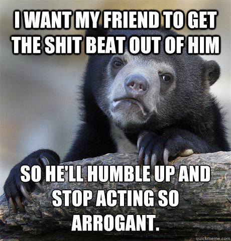 I want my friend TO GET the shit beat out of him So he'll humble up and stop acting so arrogant.   Confession Bear