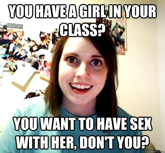 You have a girl in your class? you want to have sex with her, don't you?  Overly Attached Girlfriend