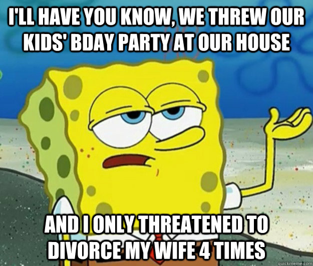 I'll have you know, we threw our kids' bday party at our house and I only threatened to divorce my wife 4 times - I'll have you know, we threw our kids' bday party at our house and I only threatened to divorce my wife 4 times  Tough Spongebob