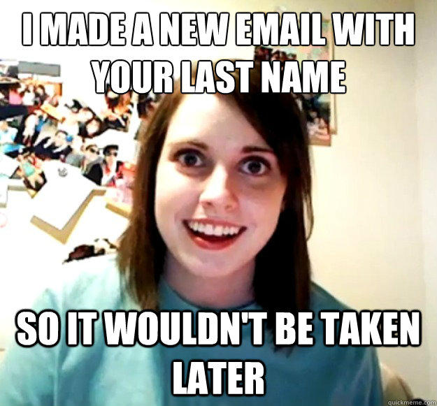 I made a new email with your last name So it wouldn't be taken later  Overly Attached Girlfriend