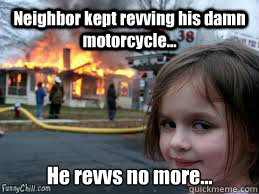 Neighbor kept revving his damn motorcycle... He revvs no more...  Girl fire
