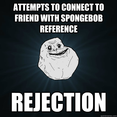 Attempts to connect to friend with spongebob reference Rejection  Forever Alone