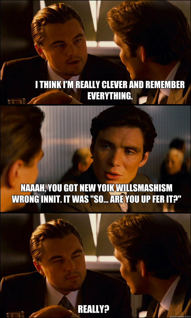 I think I'm really clever and remember everything. Naaah, you got new yoik willsmashism wrong innit. it was 
