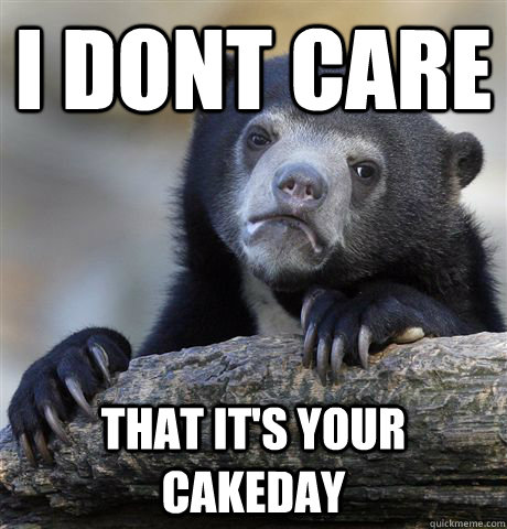 I dont care that it's your cakeday  Confession Bear