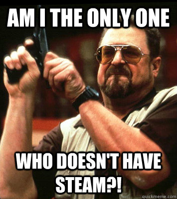 Am I the only one who doesn't have Steam?!  Walter Sobchak Approves this Message