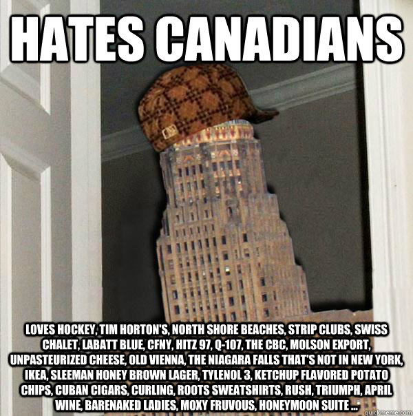 HATES CANADIANS Loves hockey, Tim Horton's, north shore beaches, strip clubs, swiss chalet, Labatt Blue, CFNY, Hitz 97, Q-107, the CBC, molson export, unpasteurized cheese, Old Vienna, the Niagara Falls that's not in New York, ikea, Sleeman honey brown la  