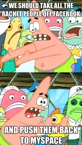 we should take all the rachet people off facebook and push them back to myspace  Push it somewhere else Patrick
