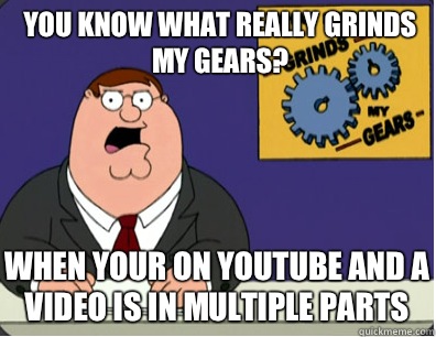 you know what really grinds my gears? When your on YouTube and a video is in multiple parts  Grinds my gears