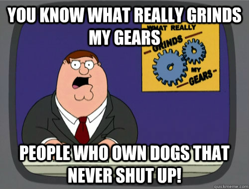 you know what really grinds my gears People who own dogs that never shut up!   