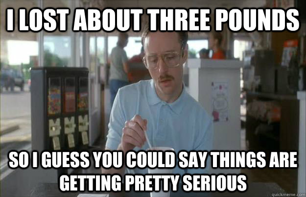 I lost about three pounds So i guess you could say things are getting pretty serious  Gettin Pretty Serious