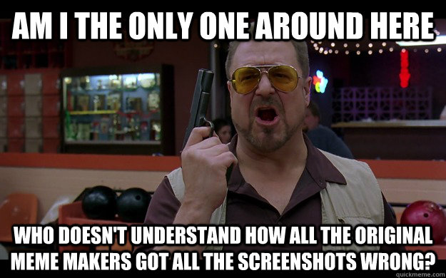Am I the only one around here who doesn't understand how all the original meme makers got all the screenshots wrong? - Am I the only one around here who doesn't understand how all the original meme makers got all the screenshots wrong?  Angry Walter FIXED