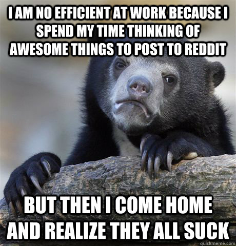 I am no efficient at work because I spend my time thinking of awesome things to post to Reddit but then I come home and realize they all suck  Confession Bear