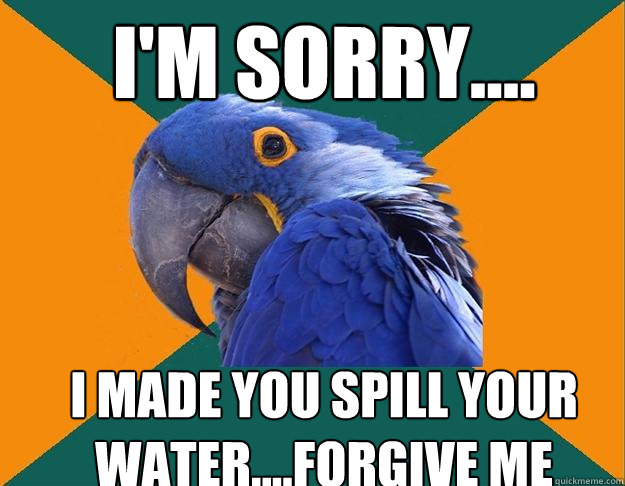 I'm Sorry.... I made you spill your water....forgive me   Paranoid Parrot