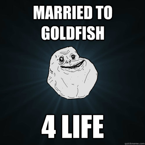 married to goldfish 4 life  Forever Alone