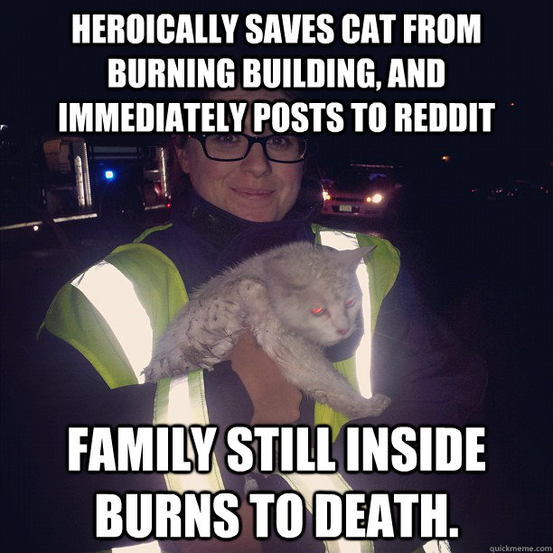 Heroically saves cat from burning building, and immediately posts to reddit Family still inside burns to death.  - Heroically saves cat from burning building, and immediately posts to reddit Family still inside burns to death.   Misc