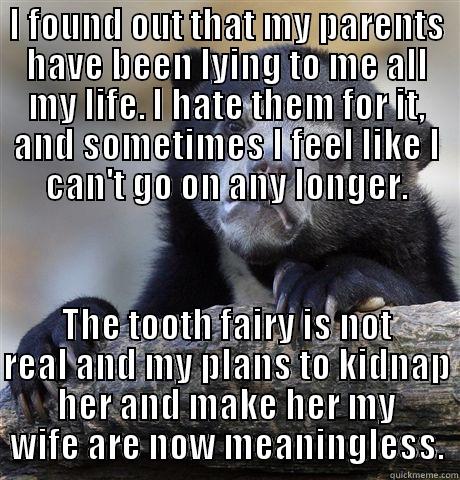I FOUND OUT THAT MY PARENTS HAVE BEEN LYING TO ME ALL MY LIFE. I HATE THEM FOR IT, AND SOMETIMES I FEEL LIKE I CAN'T GO ON ANY LONGER. THE TOOTH FAIRY IS NOT REAL AND MY PLANS TO KIDNAP HER AND MAKE HER MY WIFE ARE NOW MEANINGLESS. Confession Bear
