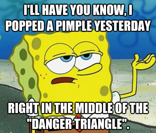 I'll have you know, I popped a pimple yesterday right in the middle of the 