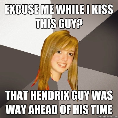 Excuse me while I kiss this guy? That Hendrix guy was way ahead of his time  Musically Oblivious 8th Grader
