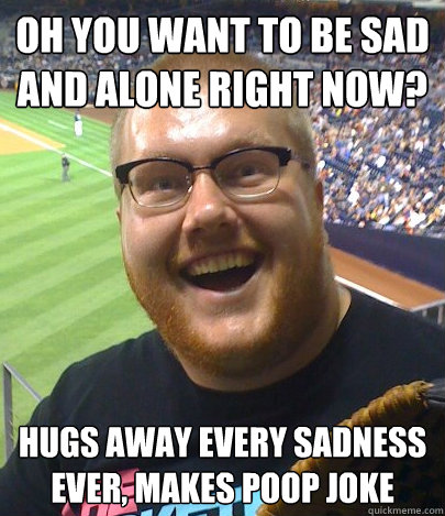 OH YOU WANT TO BE SAD AND ALONE RIGHT NOW? HUGS AWAY EVERY SADNESS EVER, makes poop joke  