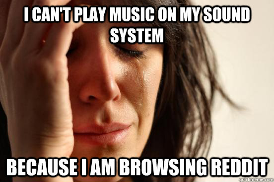 I can't play music on my sound system Because I am browsing reddit  First World Problems