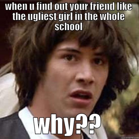 WHEN U FIND OUT YOUR FRIEND LIKE THE UGLIEST GIRL IN THE WHOLE SCHOOL WHY?? conspiracy keanu