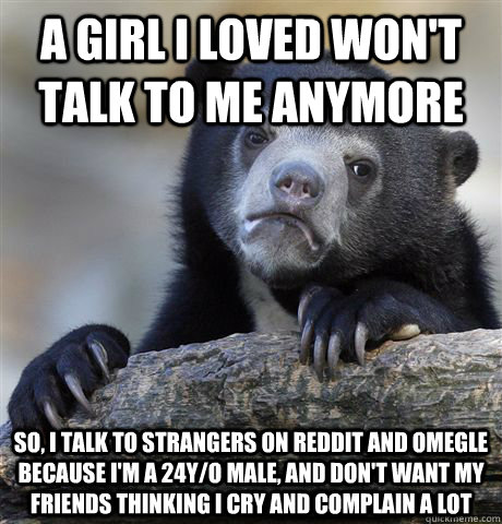 a girl I loved won't talk to me anymore so, i talk to strangers on reddit and omegle because i'm a 24y/o male, and don't want my friends thinking i cry and complain a lot  Confession Bear