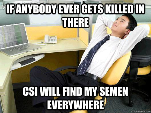 If anybody ever gets killed in there CSI will find my semen everywhere - If anybody ever gets killed in there CSI will find my semen everywhere  Office Thoughts