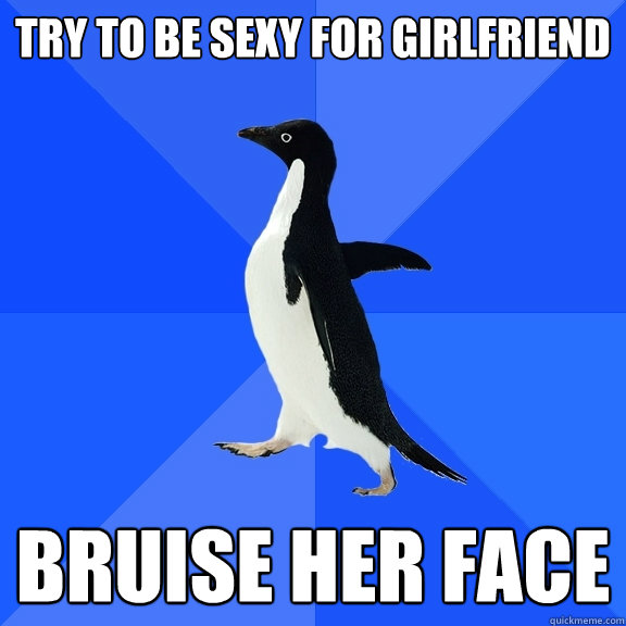 Try to be sexy for girlfriend Bruise her face  Socially Awkward Penguin