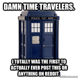 Damn time travelers. I totally was the first to actually ever post this or anything on Reddit. - Damn time travelers. I totally was the first to actually ever post this or anything on Reddit.  TARDIS