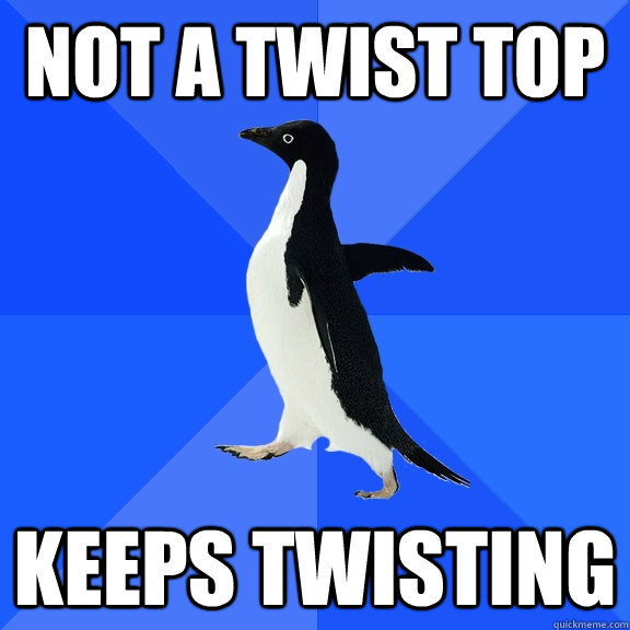 not a twist top keeps twisting  Socially Awkward Penguin