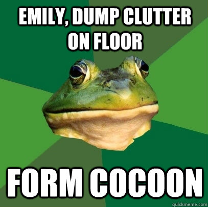 Emily, dump clutter on floor form cocoon  Foul Bachelor Frog