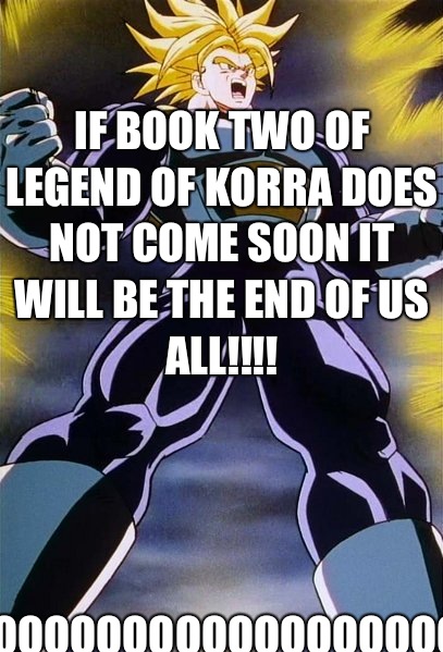 If book two of legend of Korra does not come soon it will be the end of us all!!!! Nooooooooooooooooooooooooooooooooo!!!  Trunks
