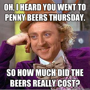 Oh, I heard you went to penny beers Thursday. So how much did the beers really cost?  Creepy Wonka