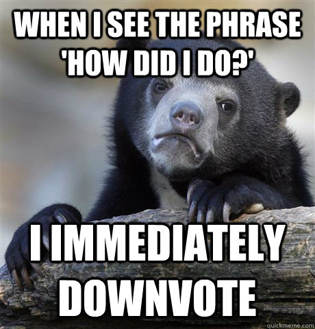 When i see the phrase 'How did I do?' i immediately downvote  Confession Bear