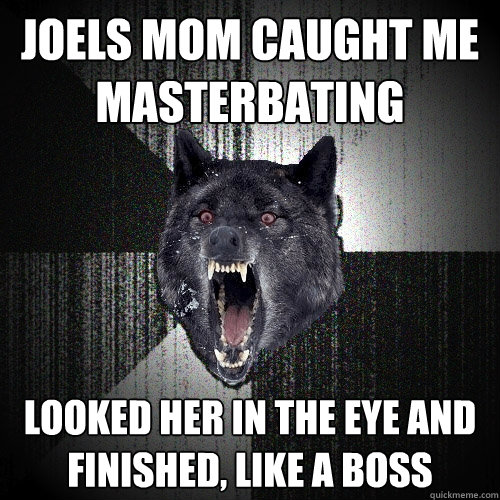 Joels mom caught me 
masterbating looked her in the eye and 
finished, like a boss  Insanity Wolf