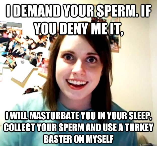 I demand your sperm. If you deny me it, I will masturbate you in your sleep, collect your sperm and use a turkey baster on myself - I demand your sperm. If you deny me it, I will masturbate you in your sleep, collect your sperm and use a turkey baster on myself  Misc