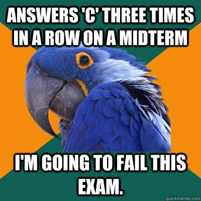 Answers 'C' three times in a row on a midterm I'm going to fail this exam.   Paranoid Parrot