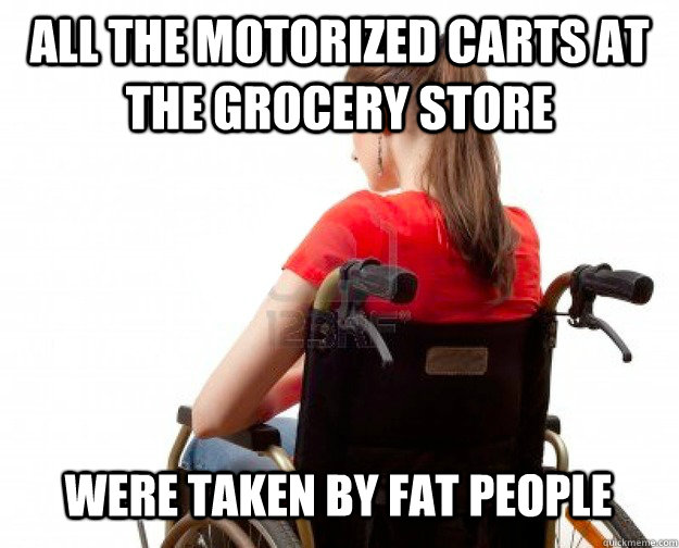 All the motorized carts at the grocery store were taken by fat people  