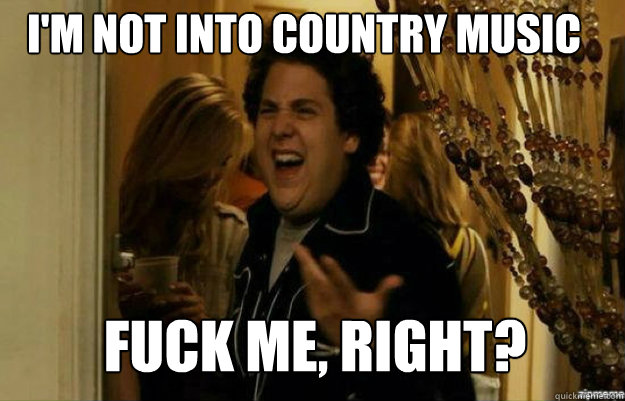 I'm not into country music Fuck me, right?  fuck me right