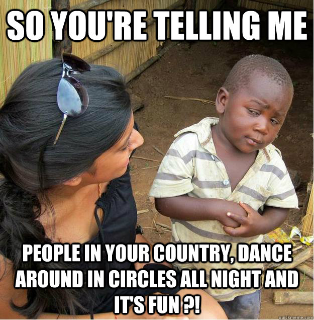 so you're telling me people in your country, dance around in circles all night and it's fun ?!  Sceptical African child