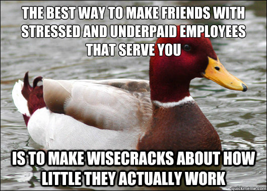 the best way to make friends with stressed and underpaid employees that serve you
 IS to make wisecracks about how little they actually work  Malicious Advice Mallard