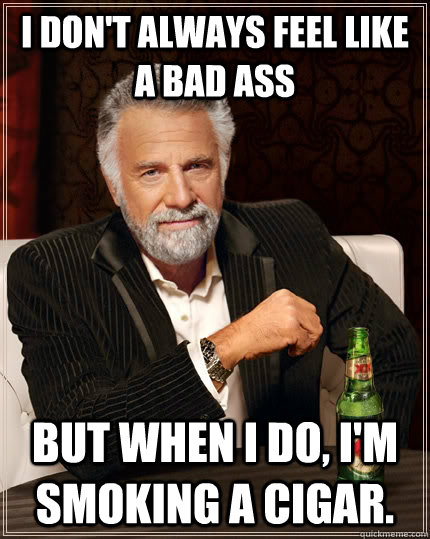 I don't always feel like a bad ass but when I do, I'm smoking a cigar.  The Most Interesting Man In The World