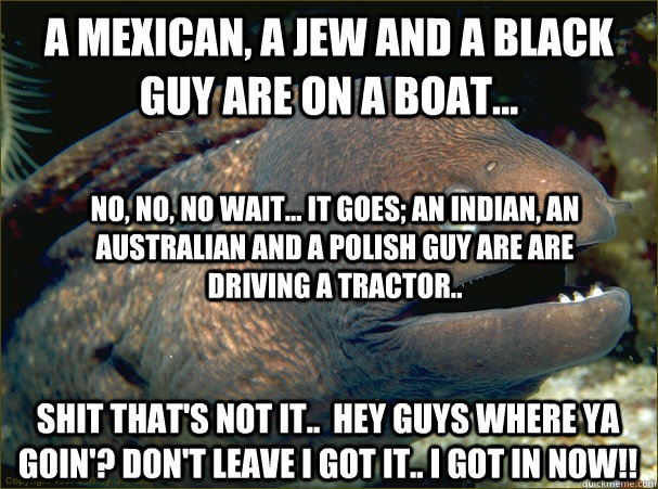 A mexican, a jew and a black guy are on a boat... shit that's not it..  hey guys where ya goin'? Don't leave I got it.. I got in now!! No, no, no wait... it goes; an indian, an australian and a polish guy are are driving a tractor..  Bad Joke Eel