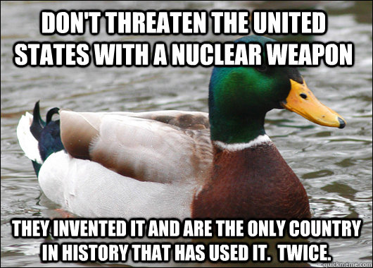 Don't threaten the United States with a nuclear weapon They invented it and are the only country in history that has used it.  Twice.   - Don't threaten the United States with a nuclear weapon They invented it and are the only country in history that has used it.  Twice.    Actual Advice Mallard