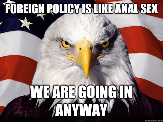 Foreign policy is like anal sex We are going in anyway  Evil American Eagle